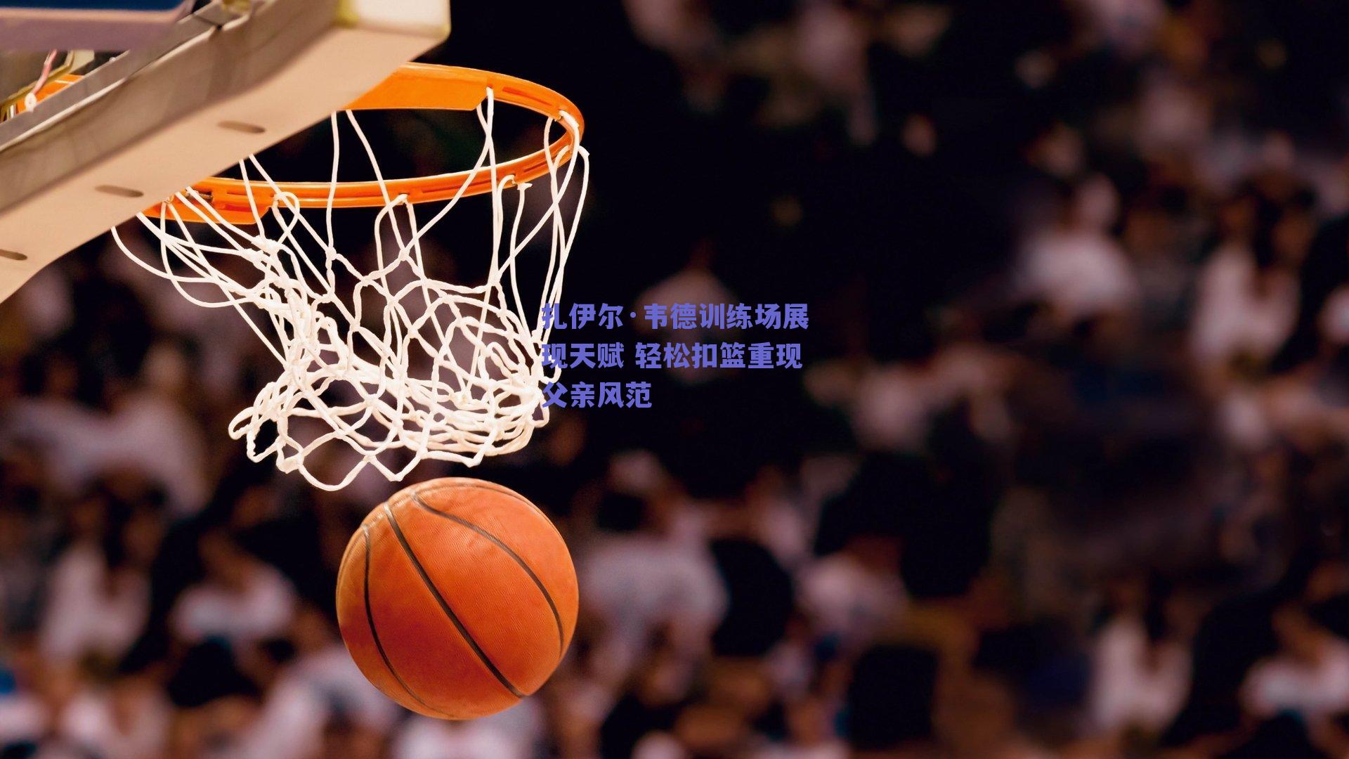 ng体育|扎伊尔·韦德训练场展现天赋 轻松扣篮重现父亲风范