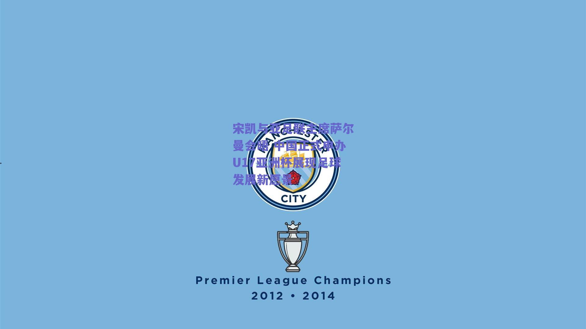 宋凯与亚足联主席萨尔曼会晤 中国正式申办U17亚洲杯展现足球发展新愿景